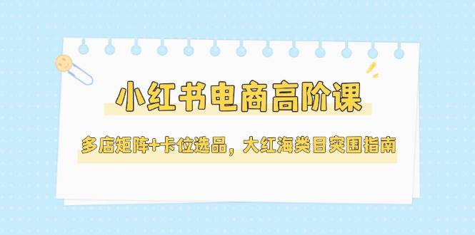 小红书电商高阶课，多店矩阵+卡位选品，大红海类目突围指南(更新5月)-好运多多