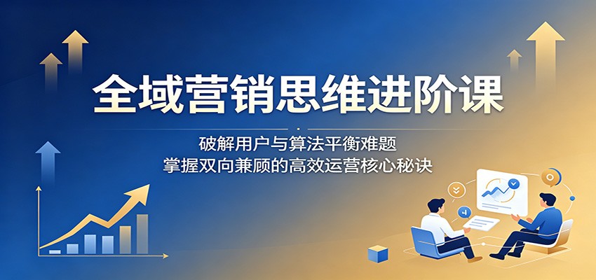 全域营销思维进阶课:破解用户与算法平衡难题,掌握双向兼顾的高效运营核心秘诀-好运多多
