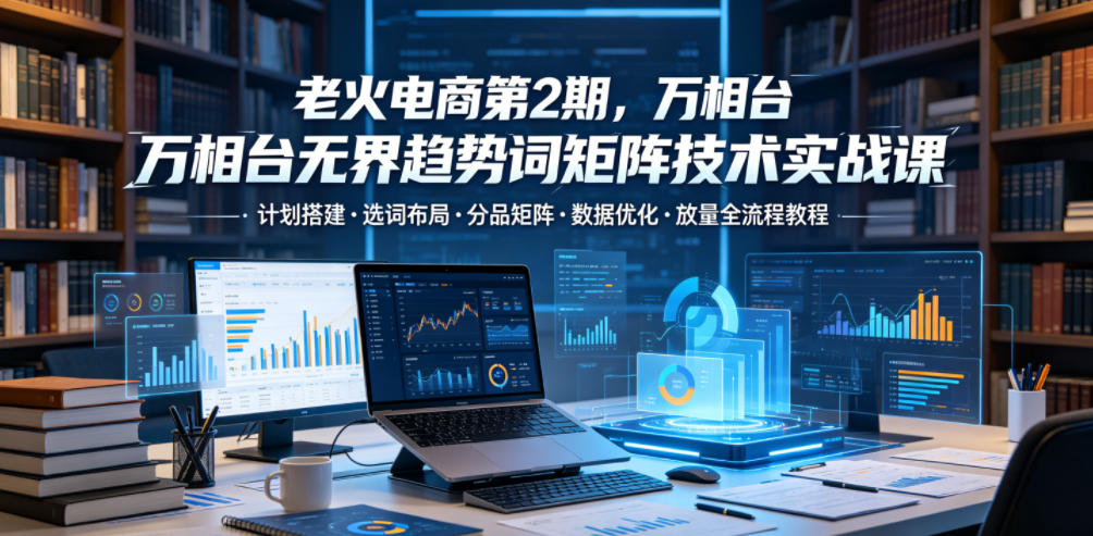 老火电商第2期,万相台无界趋势词矩阵技术实战课,计划搭建・选词布局・分品矩阵・数据优化・放量全流程教程-好运多多